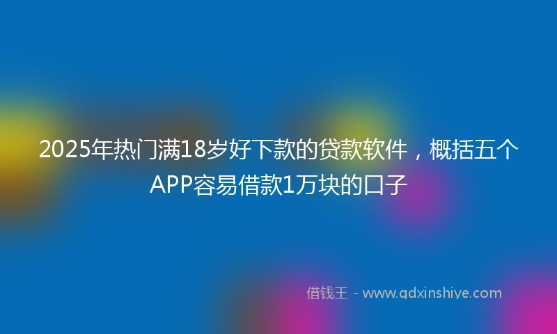 2025年热门满18岁好下款的贷款软件，概括五个APP容易借款1万块的口子