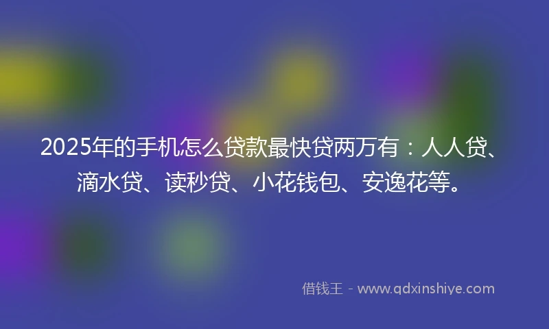 2025年的手机怎么贷款最快贷两万有：人人贷、滴水贷、读秒贷、小花钱包、安逸花等。