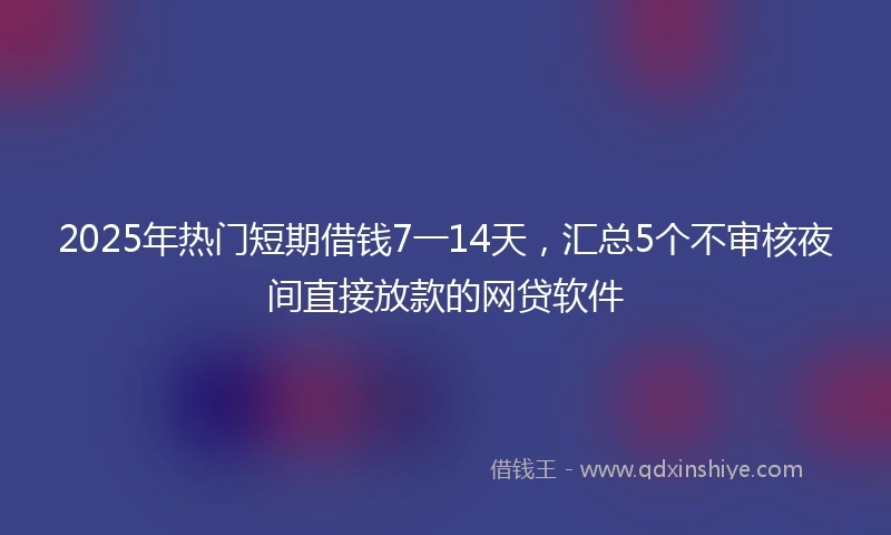 2025年热门短期借钱7一14天，汇总5个不审核夜间直接放款的网贷软件