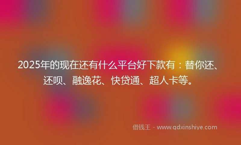 2025年的现在还有什么平台好下款有:替你还、还呗、融逸花、快贷通、超人卡等。