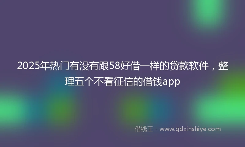 2025年热门有没有跟58好借一样的贷款软件，整理五个不看征信的借钱app