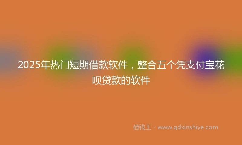 2025年热门短期借款软件，整合五个凭支付宝花呗贷款的软件