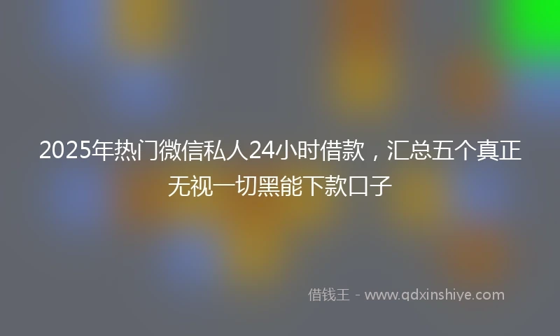 2025年热门微信私人24小时借款，汇总五个真正无视一切黑能下款口子