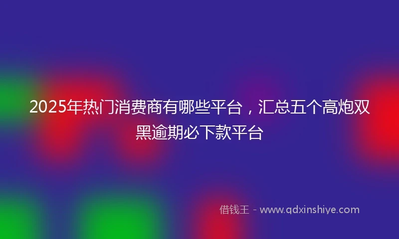 2025年热门消费商有哪些平台，汇总五个高炮双黑逾期必下款平台