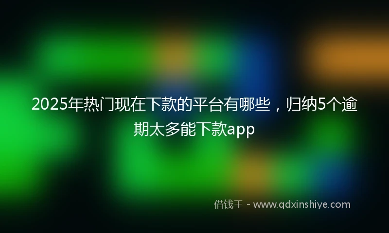 2025年热门现在下款的平台有哪些，归纳5个逾期太多能下款app
