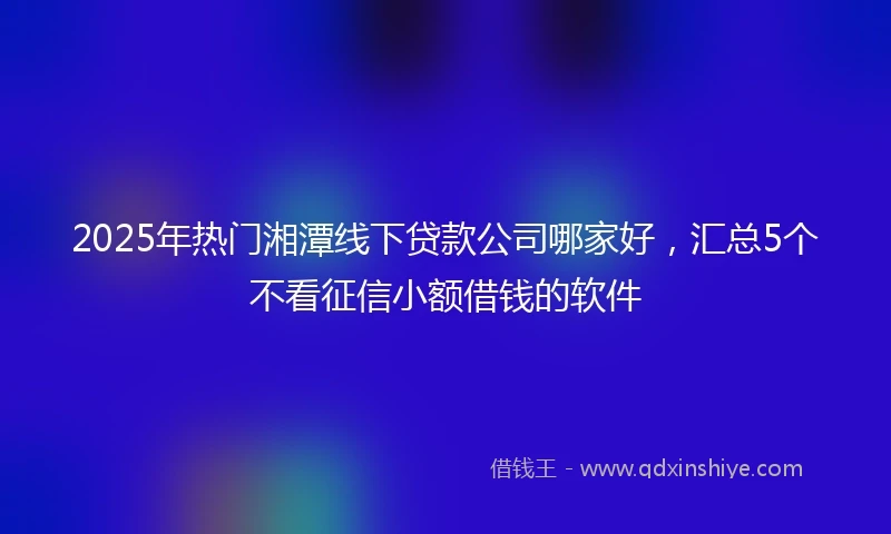 2025年热门湘潭线下贷款公司哪家好，汇总5个不看征信小额借钱的软件