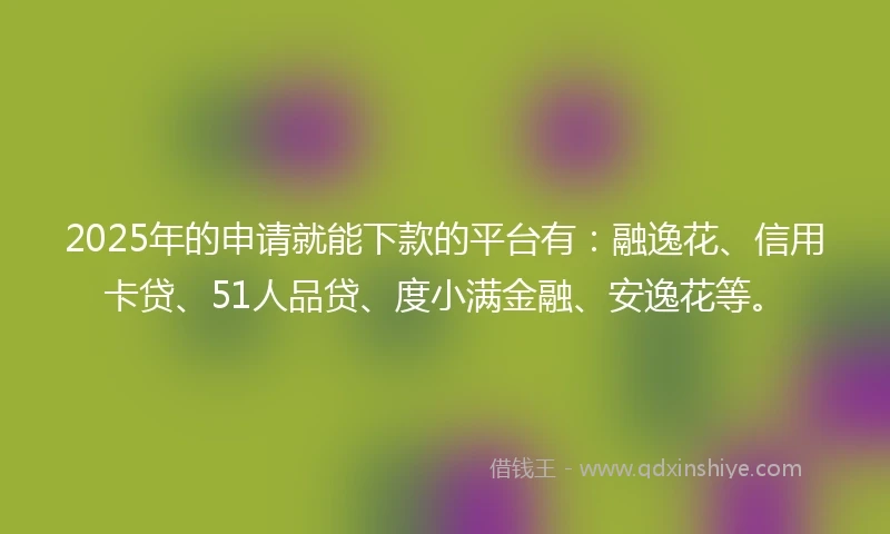 2025年的申请就能下款的平台有：融逸花、信用卡贷、51人品贷、度小满金融、安逸花等。