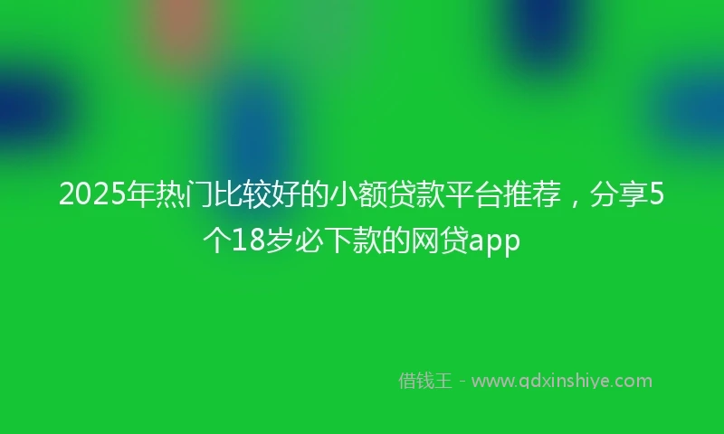 2025年热门比较好的小额贷款平台推荐，分享5个18岁必下款的网贷app