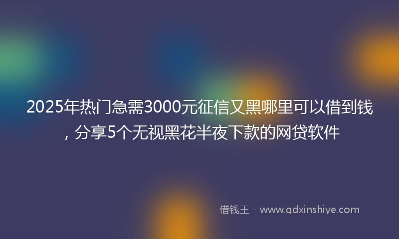 2025年热门急需3000元征信又黑哪里可以借到钱，分享5个无视黑花半夜下款的网贷软件