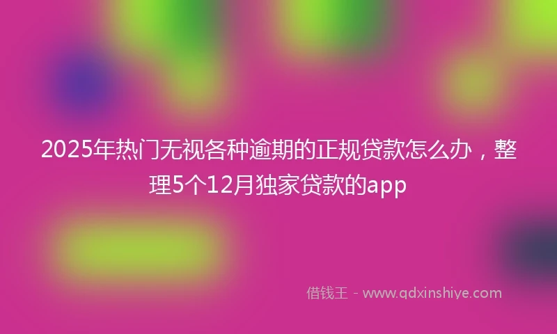 2025年热门无视各种逾期的正规贷款怎么办，整理5个12月独家贷款的app