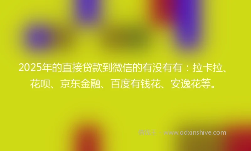 2025年的直接贷款到微信的有没有有：拉卡拉、花呗、京东金融、百度有钱花、安逸花等。