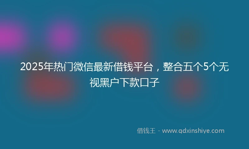 2025年热门微信最新借钱平台，整合五个5个无视黑户下款口子