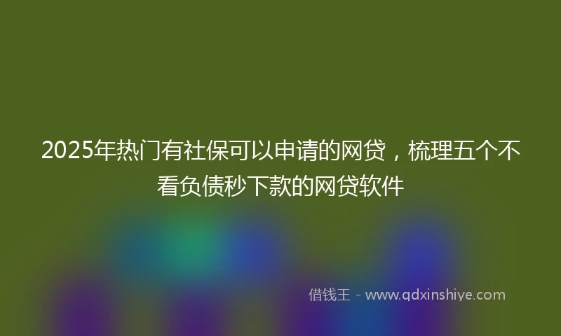 2025年热门有社保可以申请的网贷，梳理五个不看负债秒下款的网贷软件