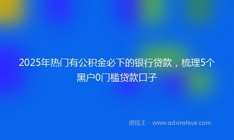2025年热门有公积金必下的银行贷款，梳理5个黑户0门槛贷款口子