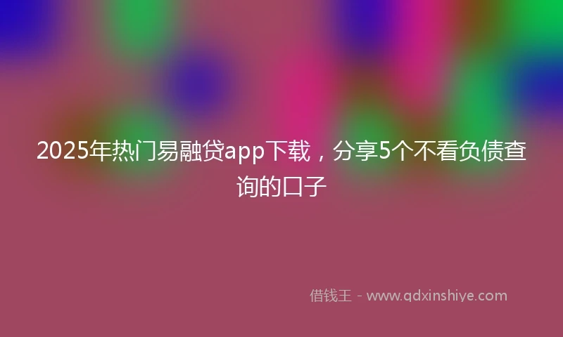 2025年热门易融贷app下载，分享5个不看负债查询的口子