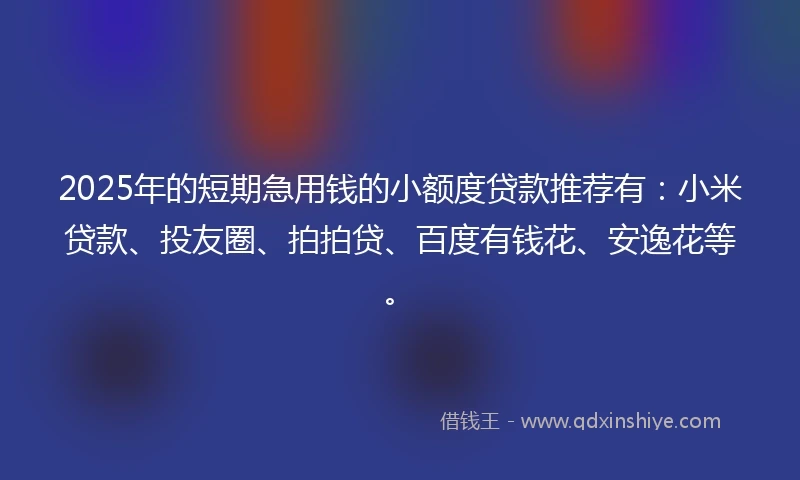 2025年的短期急用钱的小额度贷款推荐有：小米贷款、投友圈、拍拍贷、百度有钱花、安逸花等。