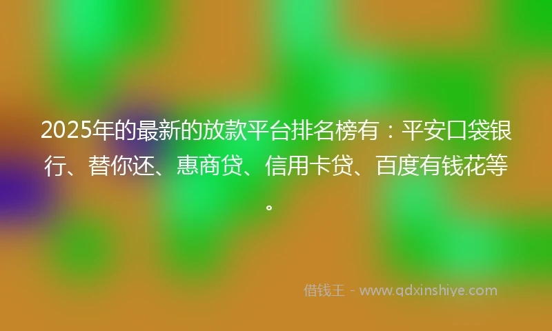 2025年的最新的放款平台排名榜有：平安口袋银行、替你还、惠商贷、信用卡贷、百度有钱花等。