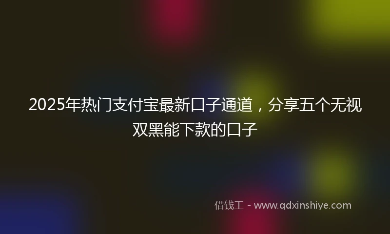 2025年热门支付宝最新口子通道，分享五个无视双黑能下款的口子
