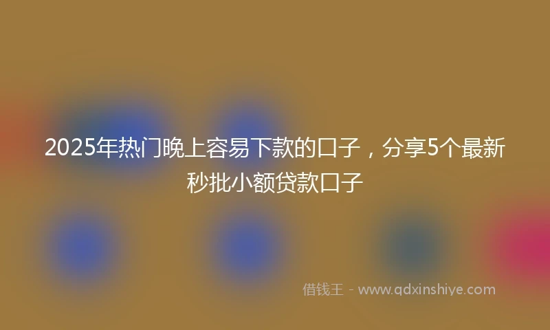 2025年热门晚上容易下款的口子，分享5个最新秒批小额贷款口子