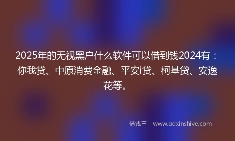 2025年的无视黑户什么软件可以借到钱2024有：你我贷、中原消费金融、平安i贷、柯基贷、安逸花等。