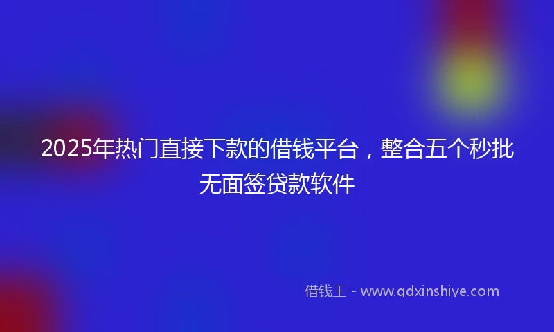 2025年热门直接下款的借钱平台，整合五个秒批无面签贷款软件