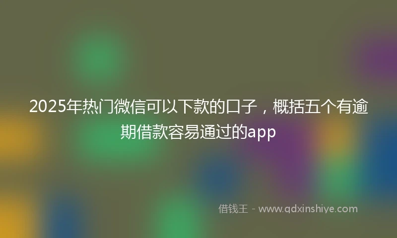 2025年热门微信可以下款的口子，概括五个有逾期借款容易通过的app