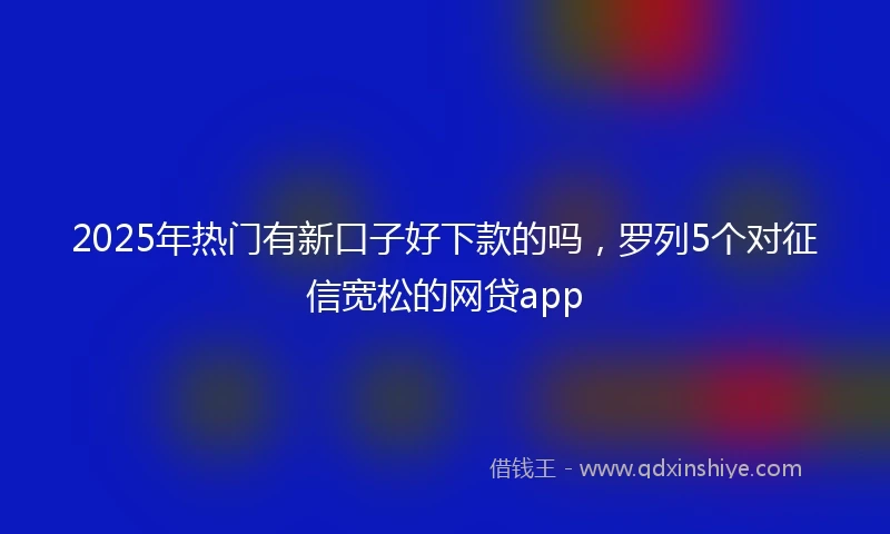 2025年热门有新口子好下款的吗，罗列5个对征信宽松的网贷app