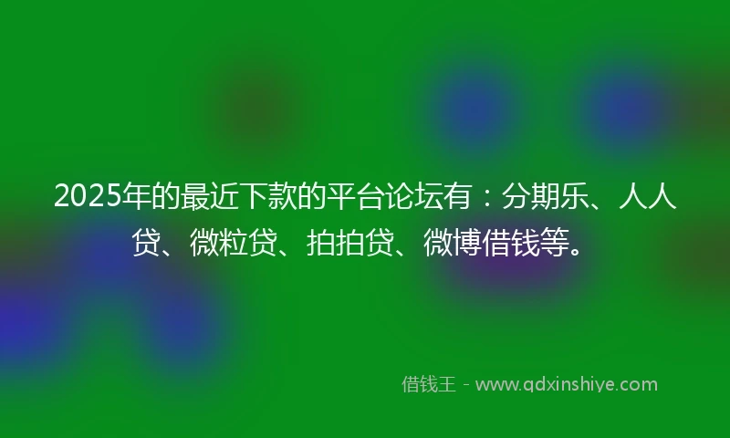 2025年的最近下款的平台论坛有：分期乐、人人贷、微粒贷、拍拍贷、微博借钱等。