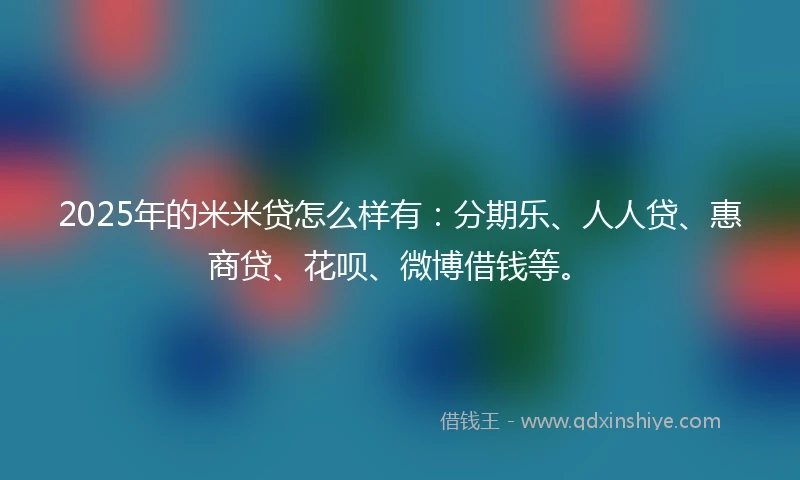 2025年的米米贷怎么样有：分期乐、人人贷、惠商贷、花呗、微博借钱等。
