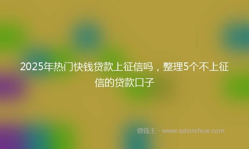 2025年热门快钱贷款上征信吗，整理5个不上征信的贷款口子