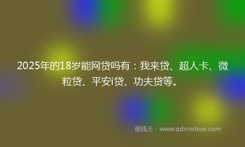 2025年的18岁能网贷吗有：我来贷、超人卡、微粒贷、平安i贷、功夫贷等。