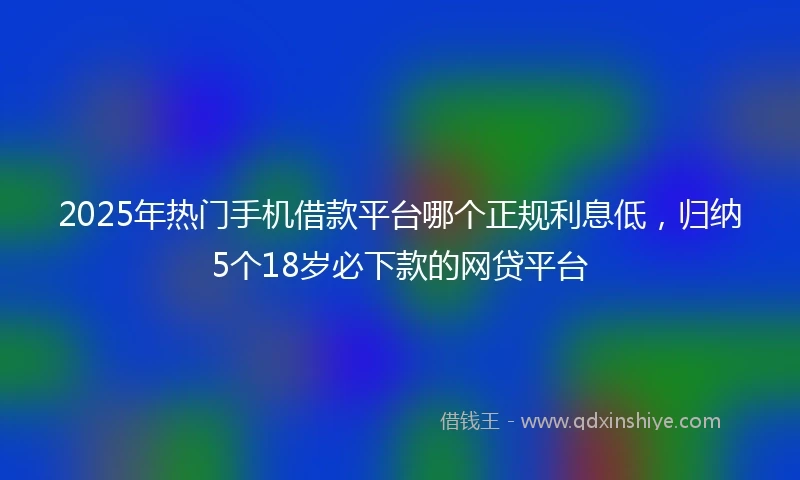 2025年热门手机借款平台哪个正规利息低，归纳5个18岁必下款的网贷平台