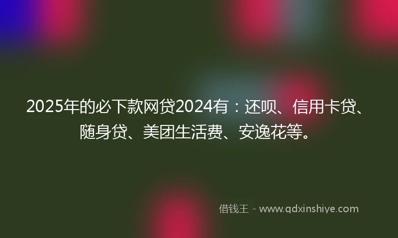 2025年的必下款网贷2024有：还呗、信用卡贷、随身贷、美团生活费、安逸花等。