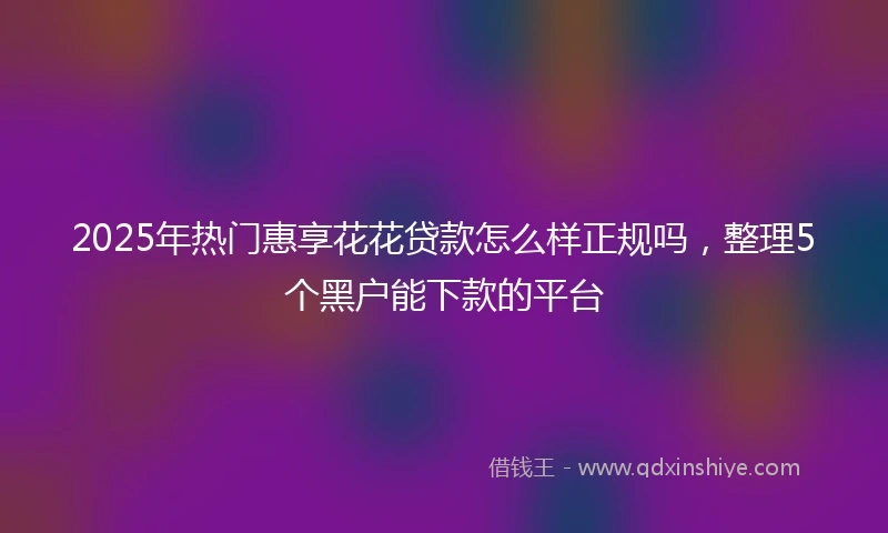 2025年热门惠享花花贷款怎么样正规吗，整理5个黑户能下款的平台