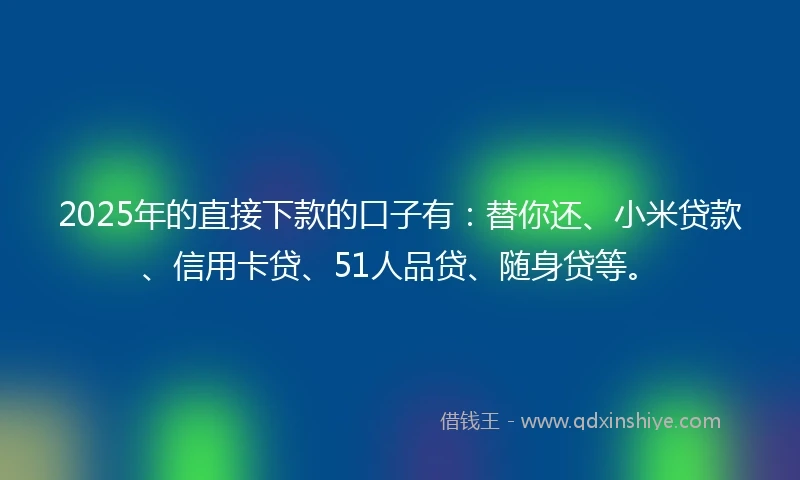 2025年的直接下款的口子有：替你还、小米贷款、信用卡贷、51人品贷、随身贷等。