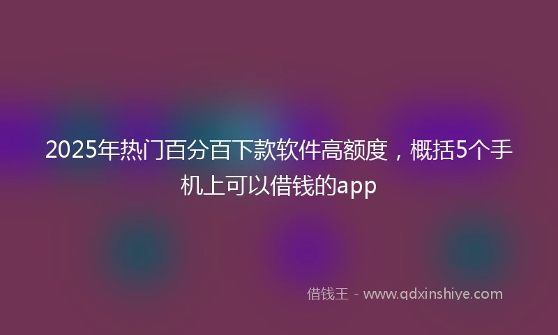 2025年热门百分百下款软件高额度,概括5个手机上可以借钱的app