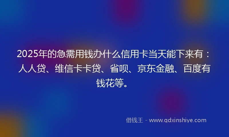 2025年的急需用钱办什么信用卡当天能下来有：人人贷、维信卡卡贷、省呗、京东金融、百度有钱花等。