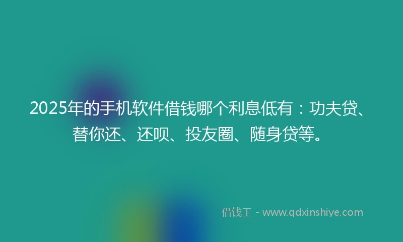 2025年的手机软件借钱哪个利息低有：功夫贷、替你还、还呗、投友圈、随身贷等。