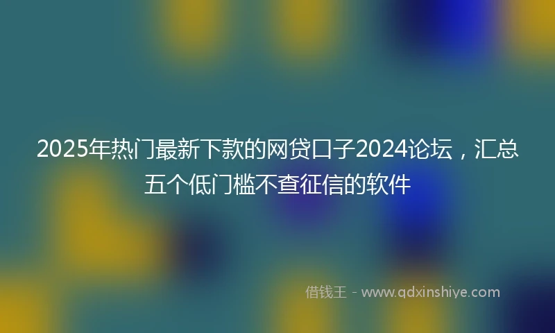 2025年热门最新下款的网贷口子2024论坛，汇总五个低门槛不查征信的软件