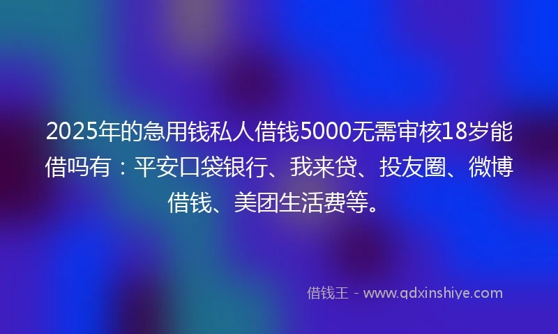 2025年的急用钱私人借钱5000无需审核18岁能借吗有：平安口袋银行、我来贷、投友圈、微博借钱、美团生活费等。