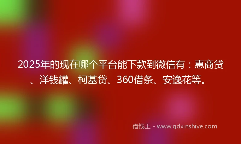 2025年的现在哪个平台能下款到微信有：惠商贷、洋钱罐、柯基贷、360借条、安逸花等。
