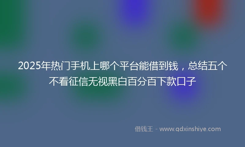 2025年热门手机上哪个平台能借到钱，总结五个不看征信无视黑白百分百下款口子