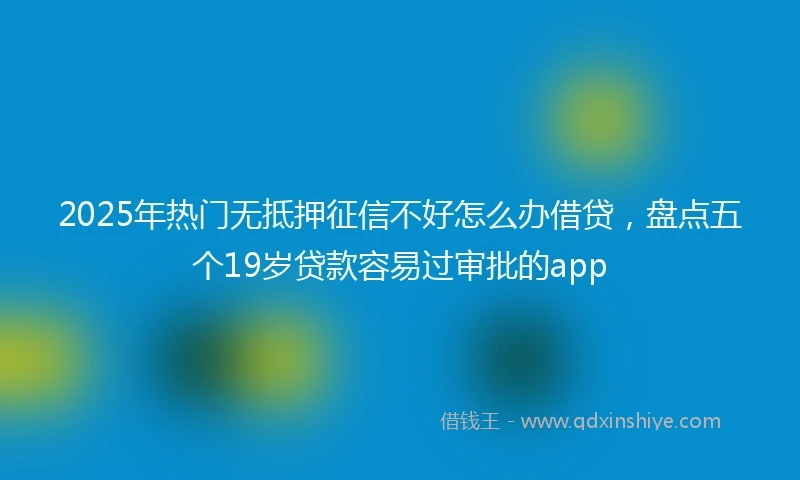 2025年热门无抵押征信不好怎么办借贷，盘点五个19岁贷款容易过审批的app