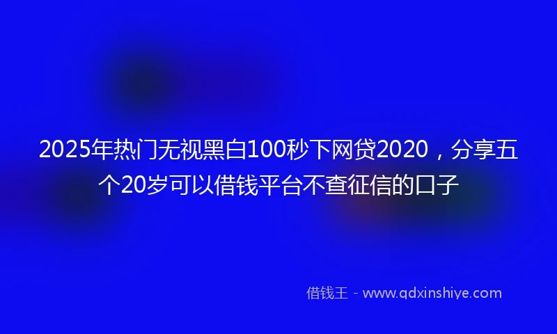 2025年热门无视黑白100秒下网贷2020，分享五个20岁可以借钱平台不查征信的口子