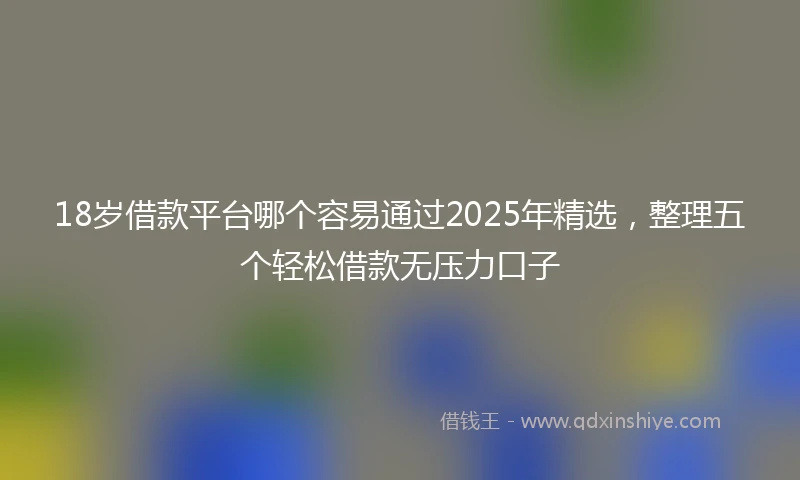 18岁借款平台哪个容易通过2025年精选，整理五个轻松借款无压力口子