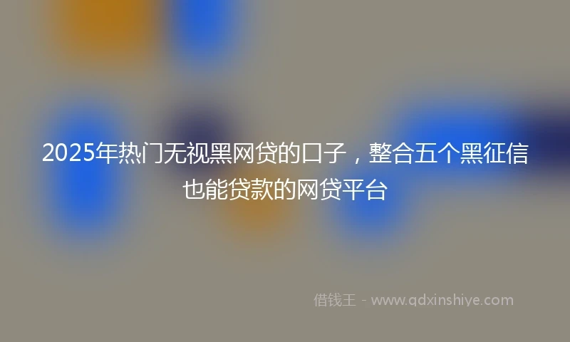 2025年热门无视黑网贷的口子，整合五个黑征信也能贷款的网贷平台