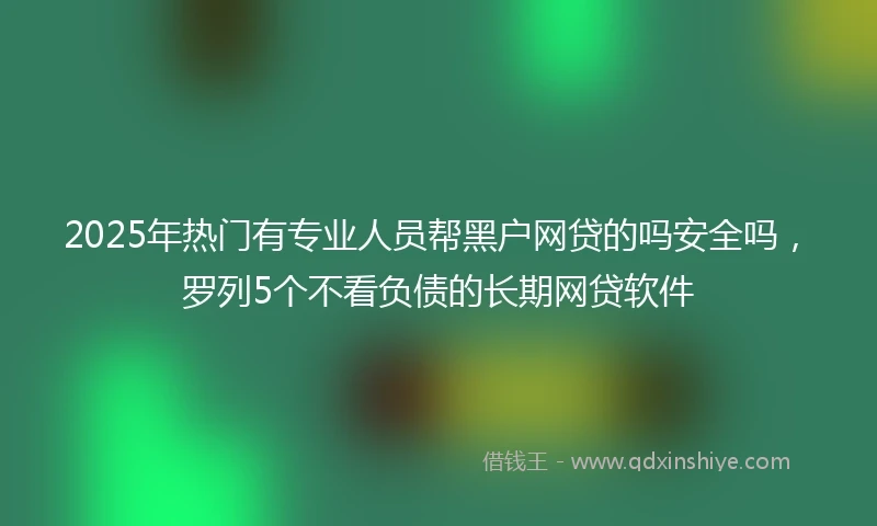 2025年热门有专业人员帮黑户网贷的吗安全吗，罗列5个不看负债的长期网贷软件
