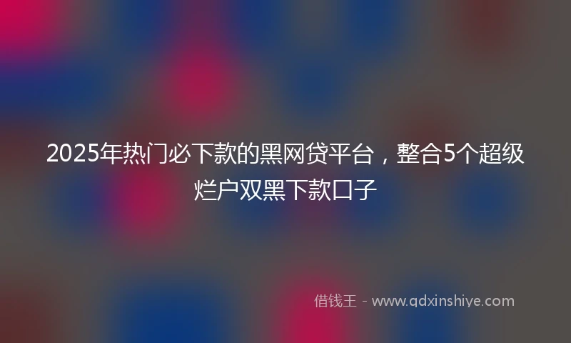 2025年热门必下款的黑网贷平台，整合5个超级烂户双黑下款口子