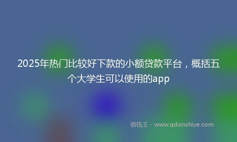 2025年热门比较好下款的小额贷款平台，概括五个大学生可以使用的app