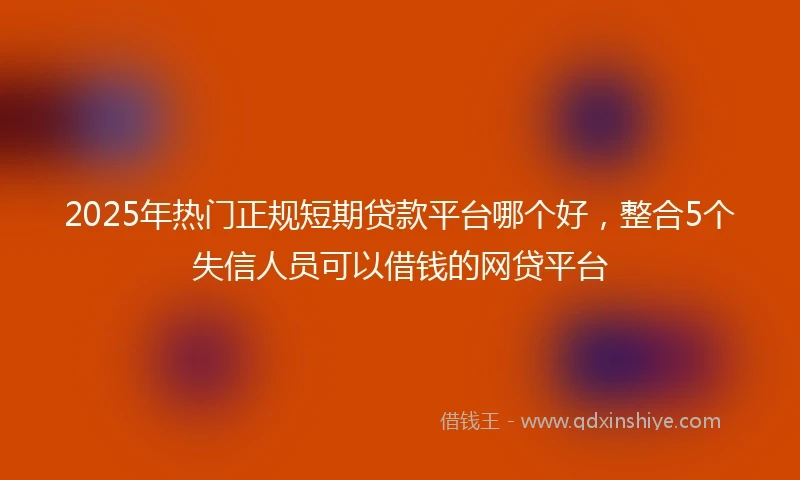 2025年热门正规短期贷款平台哪个好，整合5个失信人员可以借钱的网贷平台
